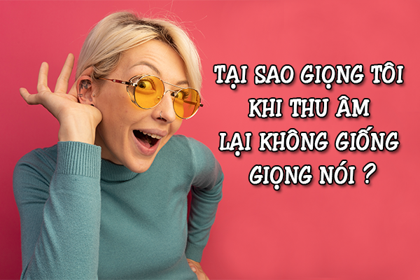 TẠI SAO GIỌNG TÔI KHI THU ÂM LẠI KHÔNG GIỐNG GIỌNG NÓI